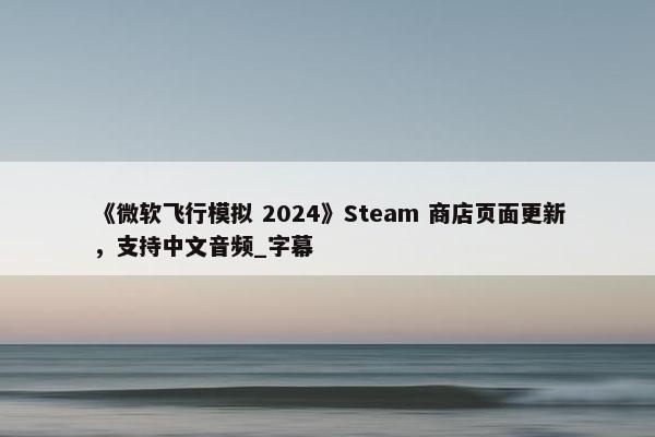 《微软飞行模拟 2024》Steam 商店页面更新，支持中文音频_字幕