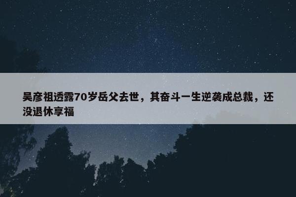 吴彦祖透露70岁岳父去世，其奋斗一生逆袭成总裁，还没退休享福