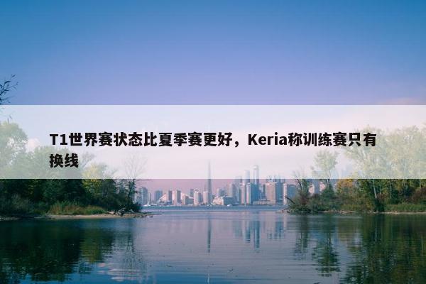 T1世界赛状态比夏季赛更好，Keria称训练赛只有换线