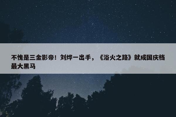 不愧是三金影帝！刘烨一出手，《浴火之路》就成国庆档最大黑马