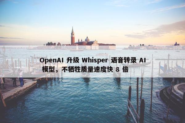 OpenAI 升级 Whisper 语音转录 AI 模型，不牺牲质量速度快 8 倍