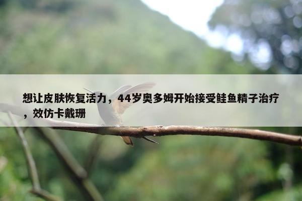 想让皮肤恢复活力，44岁奥多姆开始接受鲑鱼精子治疗，效仿卡戴珊