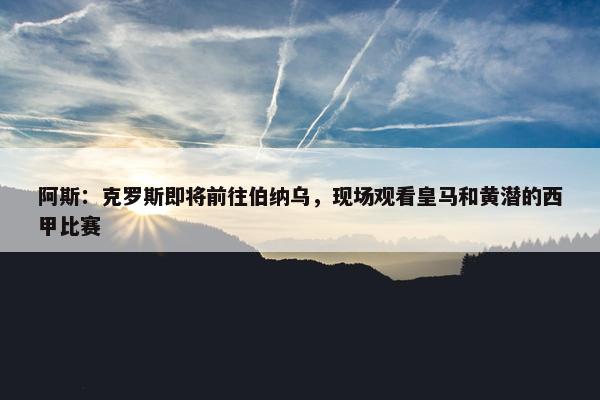 阿斯：克罗斯即将前往伯纳乌，现场观看皇马和黄潜的西甲比赛