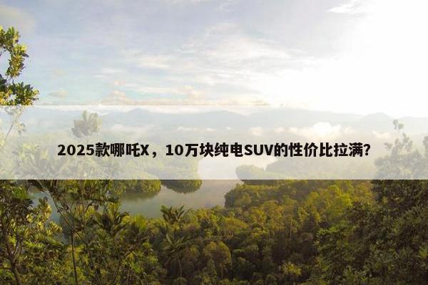 2025款哪吒X，10万块纯电SUV的性价比拉满？