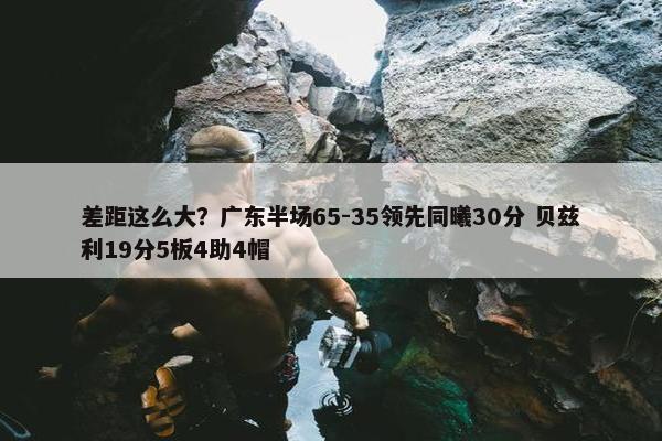 差距这么大？广东半场65-35领先同曦30分 贝兹利19分5板4助4帽