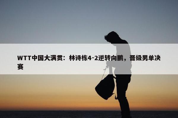 WTT中国大满贯：林诗栋4-2逆转向鹏，晋级男单决赛