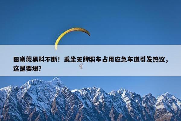 田曦薇黑料不断！乘坐无牌照车占用应急车道引发热议，这是要塌？