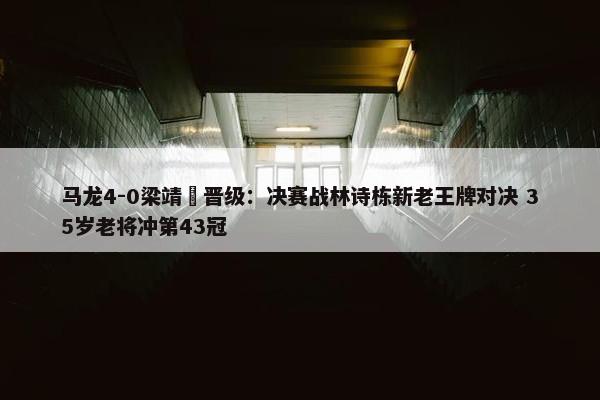 马龙4-0梁靖崑晋级：决赛战林诗栋新老王牌对决 35岁老将冲第43冠