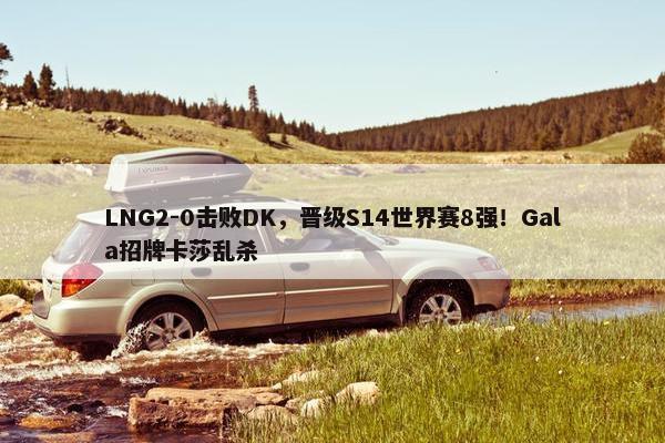 LNG2-0击败DK，晋级S14世界赛8强！Gala招牌卡莎乱杀