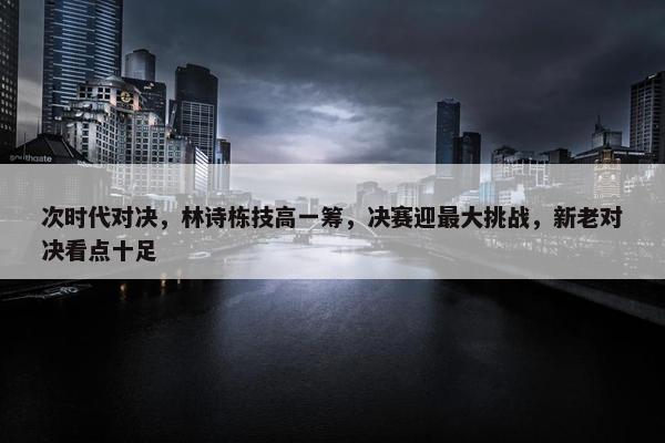 次时代对决，林诗栋技高一筹，决赛迎最大挑战，新老对决看点十足