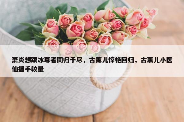 萧炎想跟冰尊者同归于尽，古薰儿惊艳回归，古薰儿小医仙握手较量