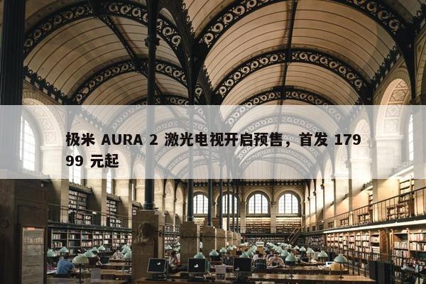 极米 AURA 2 激光电视开启预售，首发 17999 元起