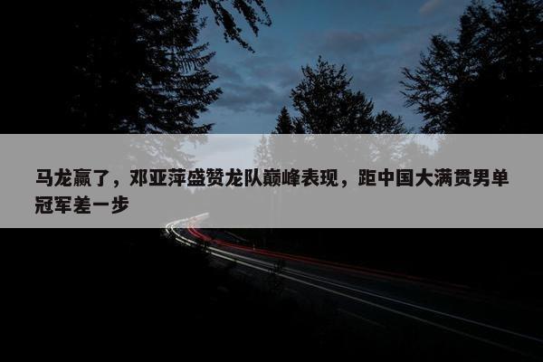 马龙赢了，邓亚萍盛赞龙队巅峰表现，距中国大满贯男单冠军差一步