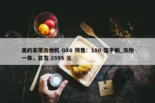 美的家用洗地机 GX6 预售：180 度平躺_洗拖一体，首发 2599 元