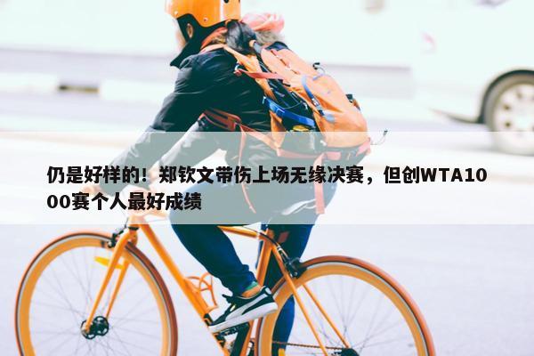 仍是好样的！郑钦文带伤上场无缘决赛，但创WTA1000赛个人最好成绩