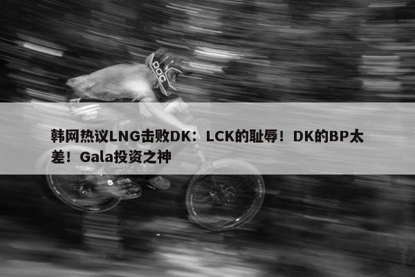 韩网热议LNG击败DK：LCK的耻辱！DK的BP太差！Gala投资之神