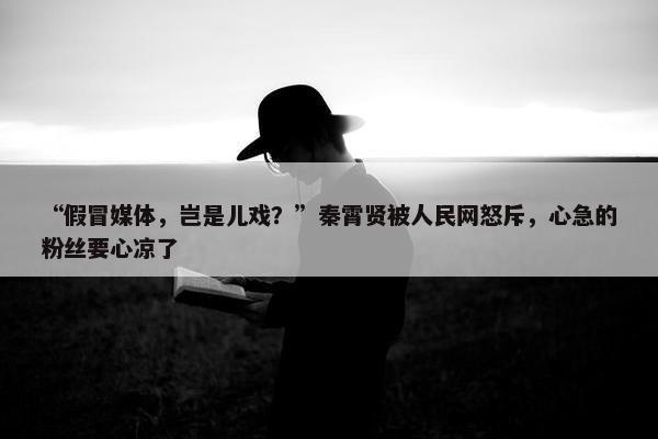 “假冒媒体，岂是儿戏？”秦霄贤被人民网怒斥，心急的粉丝要心凉了