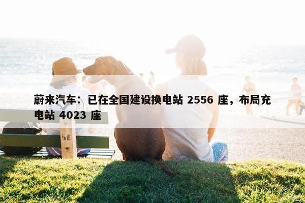 蔚来汽车：已在全国建设换电站 2556 座，布局充电站 4023 座