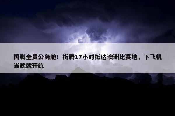 国脚全员公务舱！折腾17小时抵达澳洲比赛地，下飞机当晚就开练