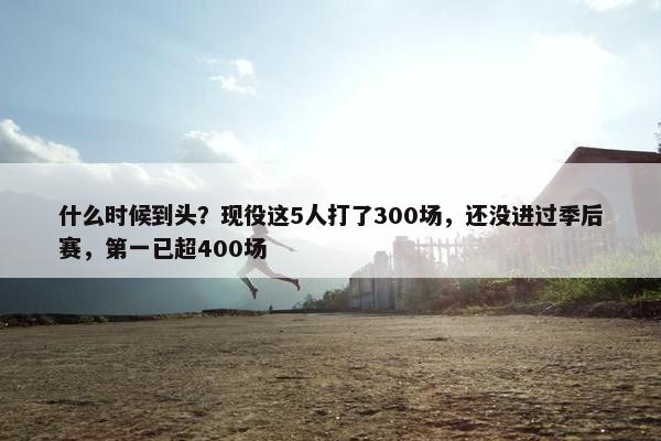 什么时候到头？现役这5人打了300场，还没进过季后赛，第一已超400场