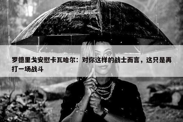 罗德里戈安慰卡瓦哈尔：对你这样的战士而言，这只是再打一场战斗