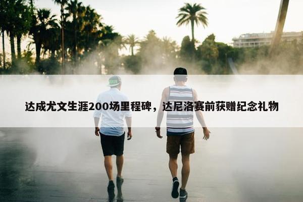 达成尤文生涯200场里程碑，达尼洛赛前获赠纪念礼物