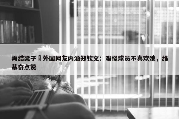 再结梁子❌外国网友内涵郑钦文：难怪球员不喜欢她，维基奇点赞