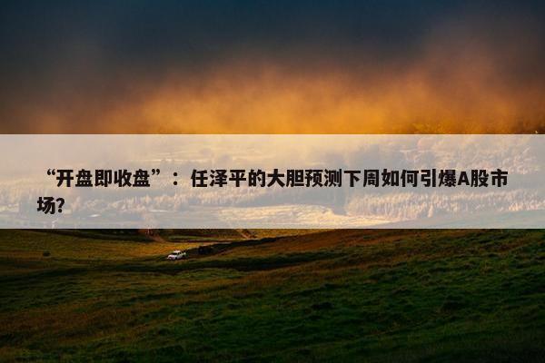 “开盘即收盘”：任泽平的大胆预测下周如何引爆A股市场？