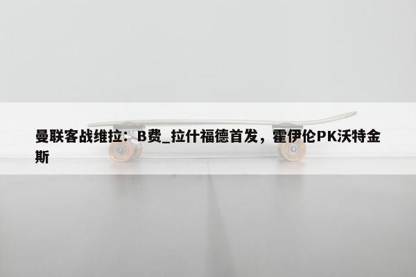 曼联客战维拉：B费_拉什福德首发，霍伊伦PK沃特金斯