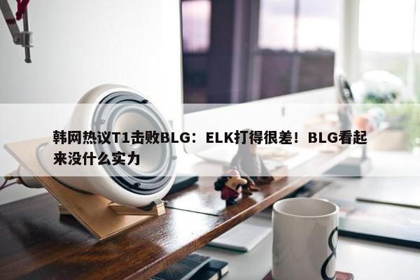 韩网热议T1击败BLG：ELK打得很差！BLG看起来没什么实力