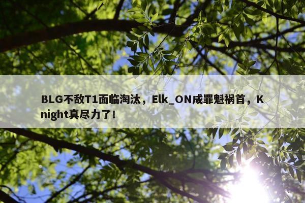 BLG不敌T1面临淘汰，Elk_ON成罪魁祸首，Knight真尽力了！