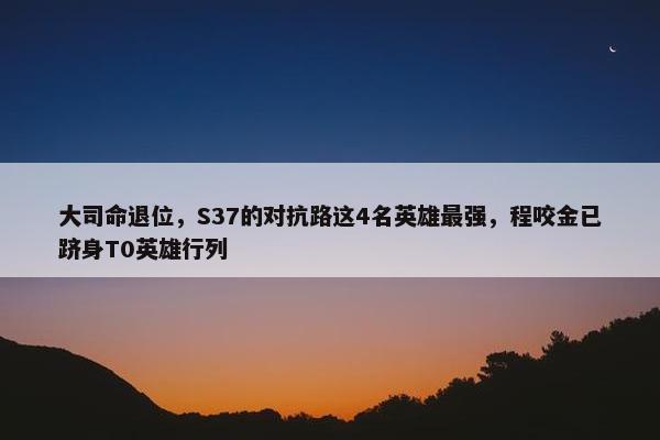 大司命退位，S37的对抗路这4名英雄最强，程咬金已跻身T0英雄行列