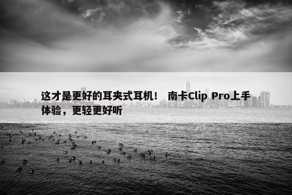 这才是更好的耳夹式耳机！ 南卡Clip Pro上手体验，更轻更好听