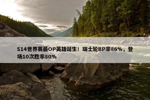 S14世界赛最OP英雄诞生！瑞士轮BP率86%，登场10次胜率80%