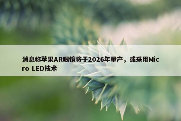 消息称苹果AR眼镜将于2026年量产，或采用Micro LED技术