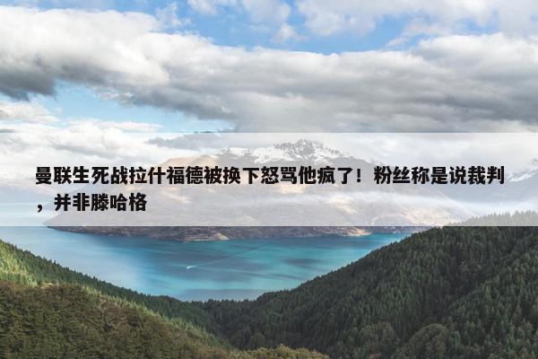 曼联生死战拉什福德被换下怒骂他疯了！粉丝称是说裁判，并非滕哈格