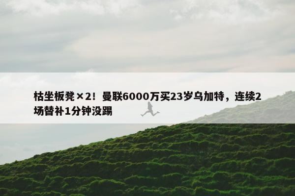 枯坐板凳×2！曼联6000万买23岁乌加特，连续2场替补1分钟没踢