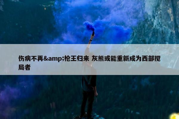 伤病不再&枪王归来 灰熊或能重新成为西部搅局者