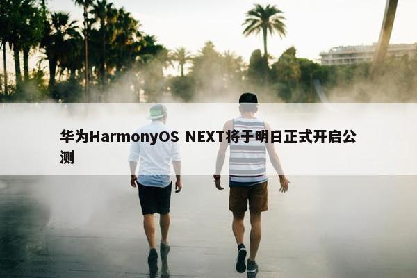 华为HarmonyOS NEXT将于明日正式开启公测