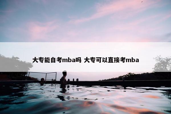 大专能自考mba吗 大专可以直接考mba