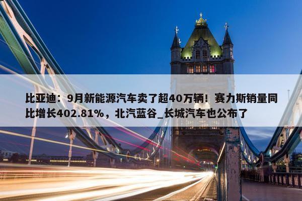 比亚迪：9月新能源汽车卖了超40万辆！赛力斯销量同比增长402.81%，北汽蓝谷_长城汽车也公布了