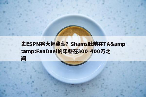 去ESPN将大幅涨薪？Shams此前在TA&amp;FanDuel的年薪在300-400万之间