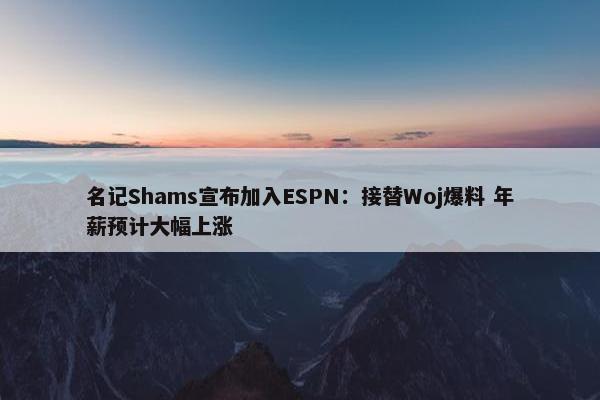 名记Shams宣布加入ESPN：接替Woj爆料 年薪预计大幅上涨