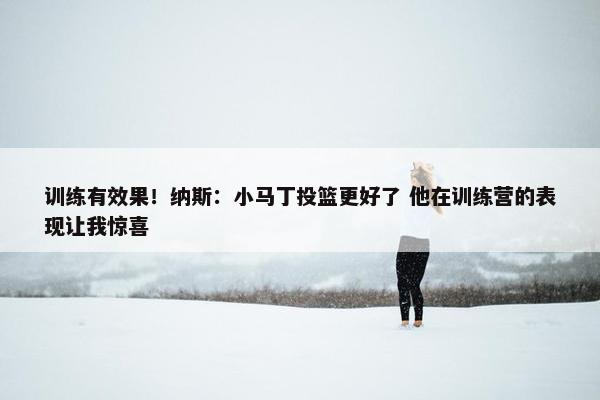 训练有效果！纳斯：小马丁投篮更好了 他在训练营的表现让我惊喜