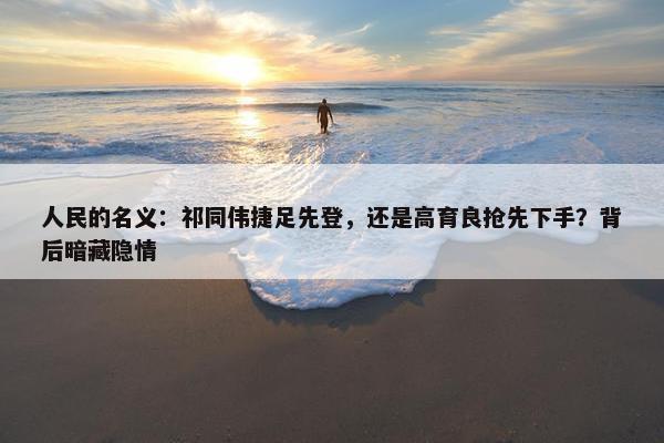 人民的名义：祁同伟捷足先登，还是高育良抢先下手？背后暗藏隐情