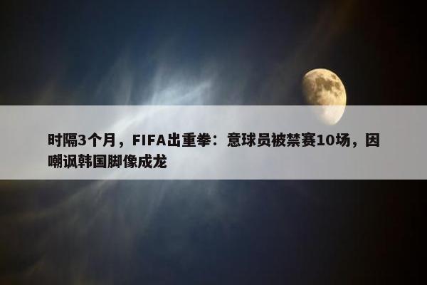 时隔3个月，FIFA出重拳：意球员被禁赛10场，因嘲讽韩国脚像成龙