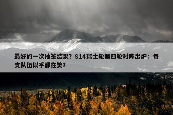 最好的一次抽签结果？S14瑞士轮第四轮对阵出炉：每支队伍似乎都在笑？