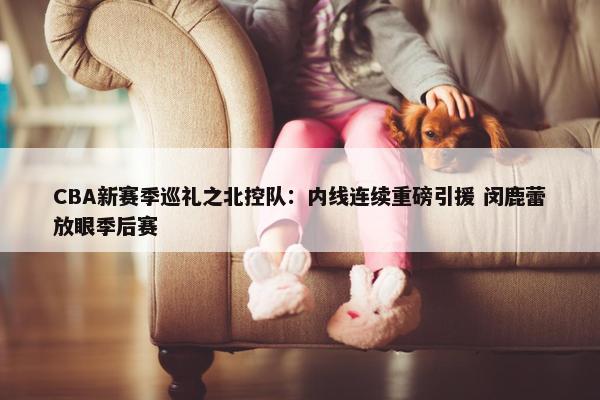 CBA新赛季巡礼之北控队：内线连续重磅引援 闵鹿蕾放眼季后赛