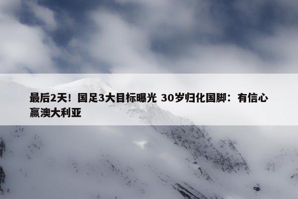 最后2天！国足3大目标曝光 30岁归化国脚：有信心赢澳大利亚