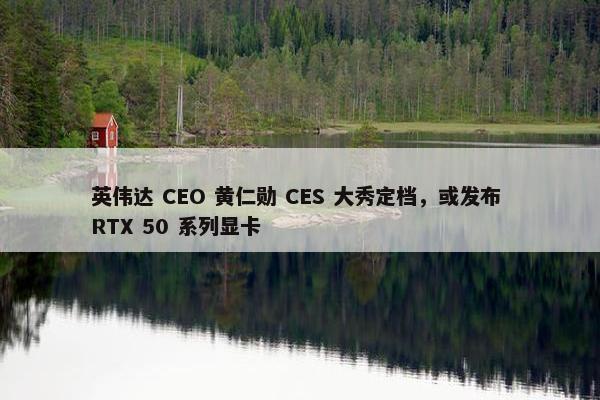 英伟达 CEO 黄仁勋 CES 大秀定档，或发布 RTX 50 系列显卡